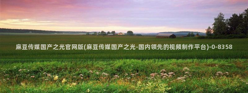 麻豆传媒官网多少：麻豆传媒国产之光官网版(麻豆传媒国产之光-国内领先的视频制作平台)